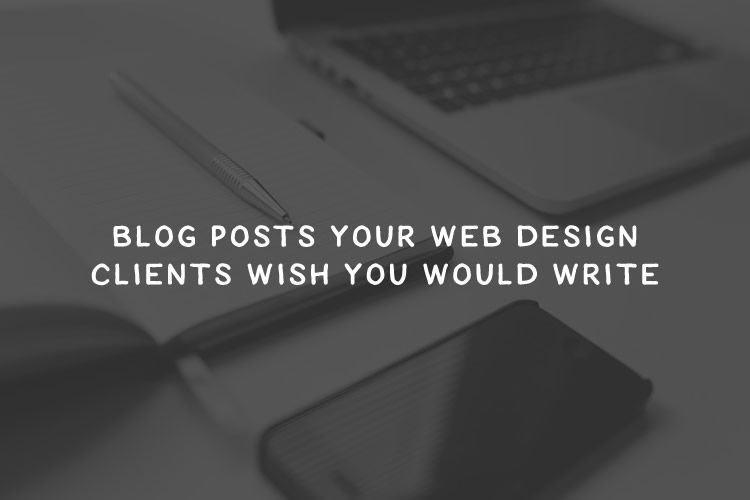 Blog Posts Your Web Design Clients Wish You Would Write